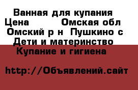 Ванная для купания › Цена ­ 400 - Омская обл., Омский р-н, Пушкино с. Дети и материнство » Купание и гигиена   